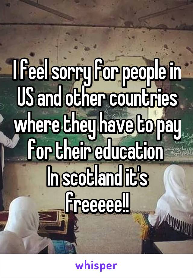 I feel sorry for people in US and other countries where they have to pay for their education 
In scotland it's freeeee!!