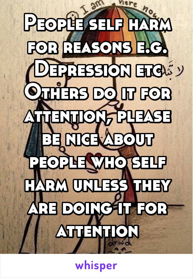 People self harm for reasons e.g. Depression etc
Others do it for attention, please be nice about people who self harm unless they are doing it for attention
