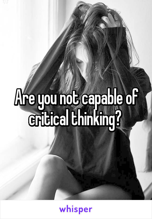 Are you not capable of critical thinking? 