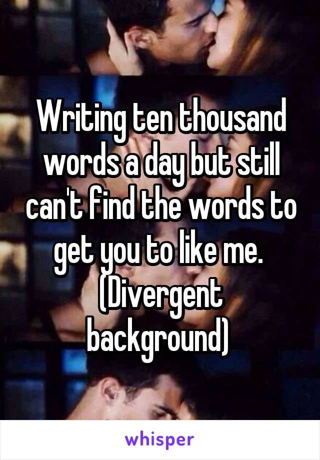 Writing ten thousand words a day but still can't find the words to get you to like me. 
(Divergent background) 