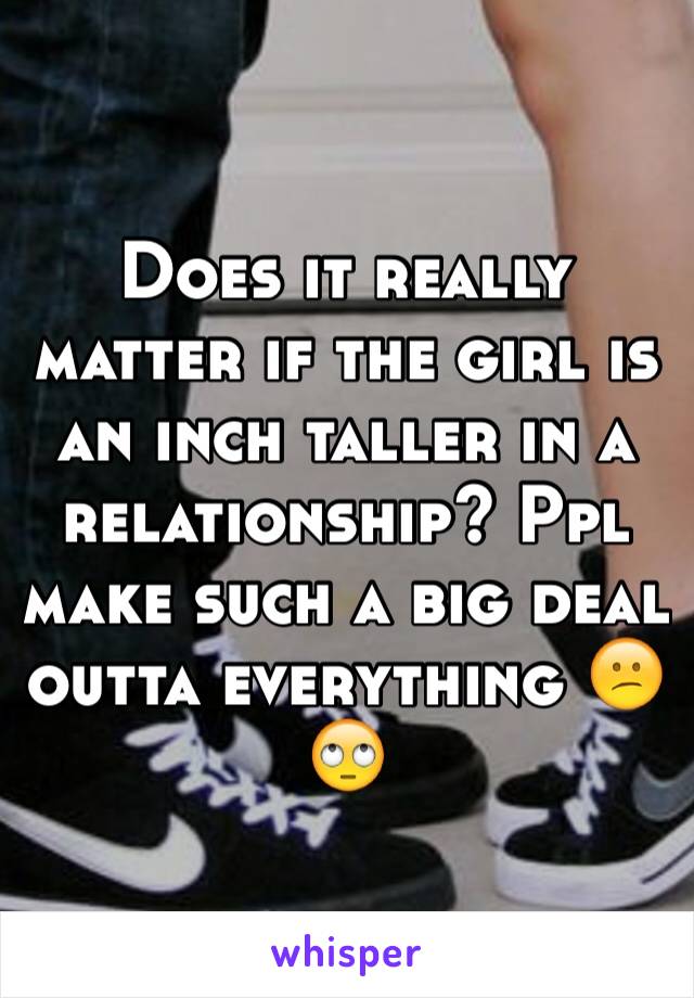 Does it really matter if the girl is an inch taller in a relationship? Ppl make such a big deal outta everything 😕🙄