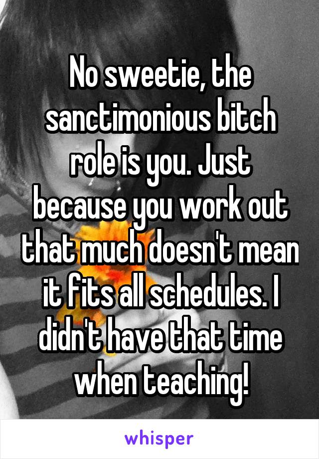 No sweetie, the sanctimonious bitch role is you. Just because you work out that much doesn't mean it fits all schedules. I didn't have that time when teaching!