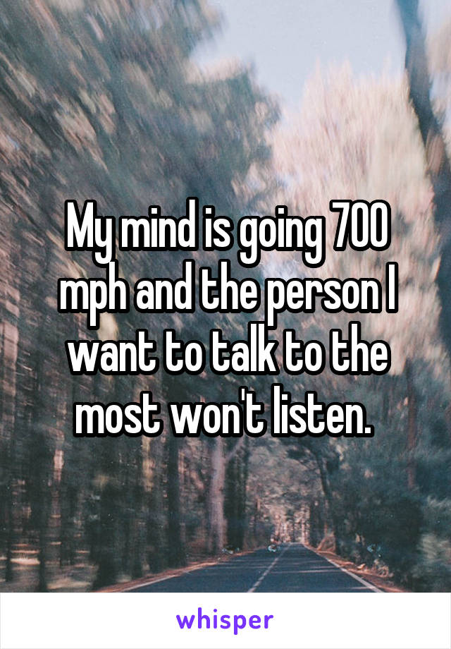 My mind is going 700 mph and the person I want to talk to the most won't listen. 