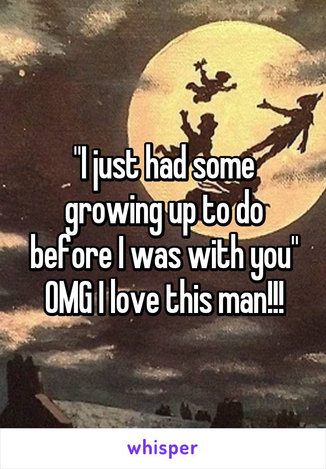 "I just had some growing up to do before I was with you" OMG I love this man!!!