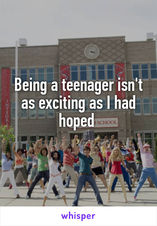 Being a teenager isn't as exciting as I had hoped 
