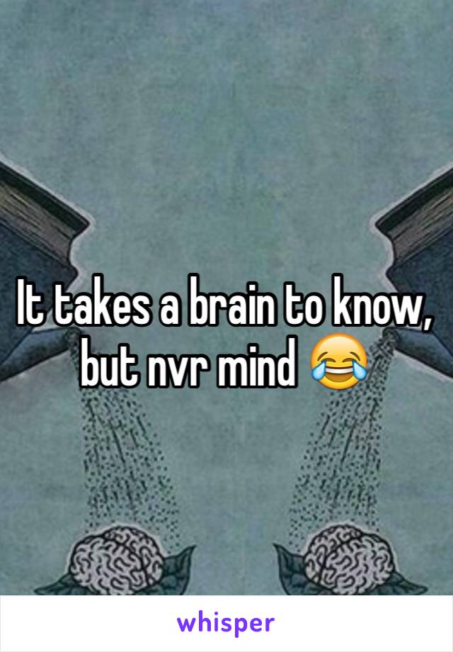 It takes a brain to know, but nvr mind 😂