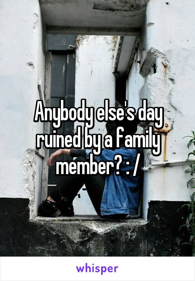 Anybody else's day ruined by a family member? : /