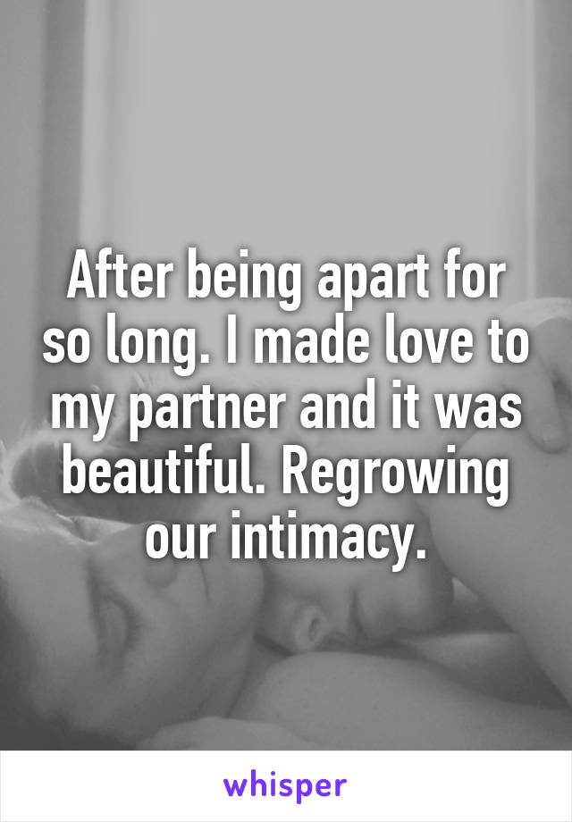 After being apart for so long. I made love to my partner and it was beautiful. Regrowing our intimacy.