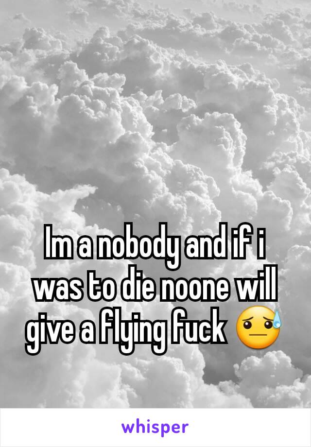 Im a nobody and if i was to die noone will give a flying fuck 😓