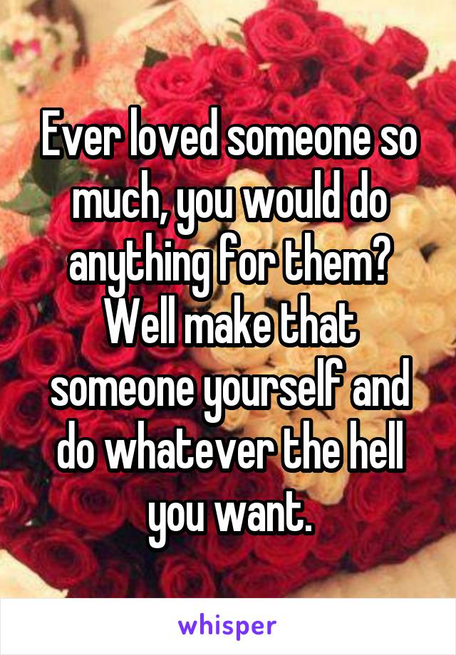 Ever loved someone so much, you would do anything for them? Well make that someone yourself and do whatever the hell you want.