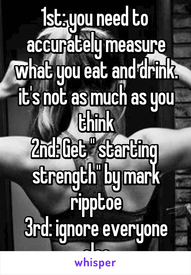 1st: you need to  accurately measure what you eat and drink. it's not as much as you think
2nd: Get " starting  strength" by mark ripptoe
3rd: ignore everyone else