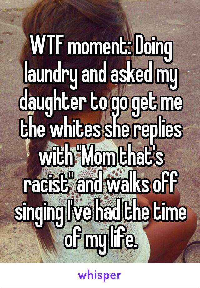 WTF moment: Doing laundry and asked my daughter to go get me the whites she replies with "Mom that's racist" and walks off singing I've had the time of my life.