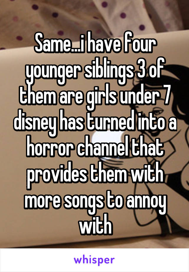 Same...i have four younger siblings 3 of them are girls under 7 disney has turned into a horror channel that provides them with more songs to annoy with