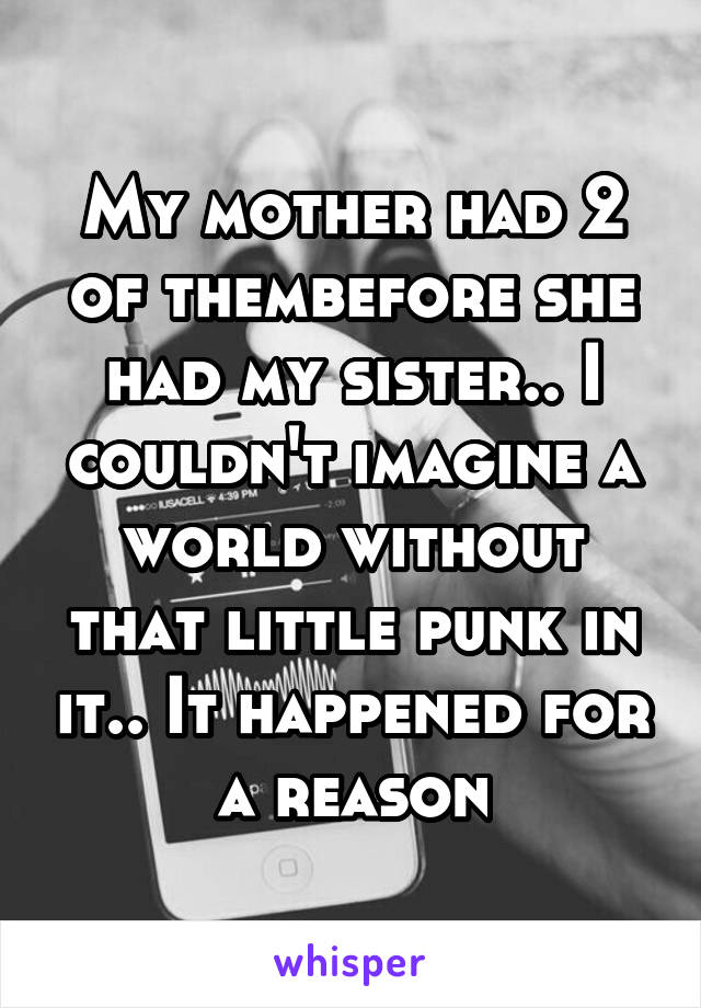 My mother had 2 of thembefore she had my sister.. I couldn't imagine a world without that little punk in it.. It happened for a reason