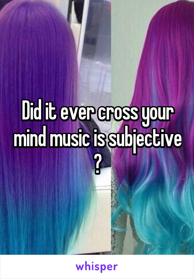 Did it ever cross your mind music is subjective ?