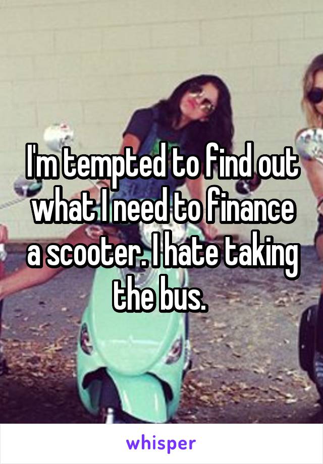 I'm tempted to find out what I need to finance a scooter. I hate taking the bus. 