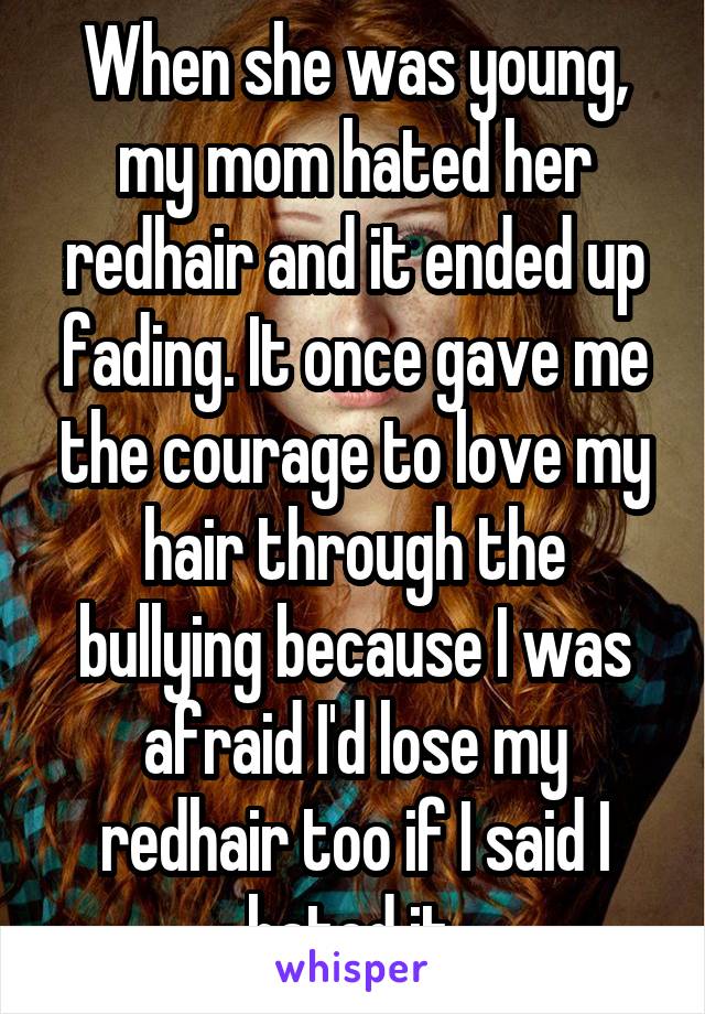 When she was young, my mom hated her redhair and it ended up fading. It once gave me the courage to love my hair through the bullying because I was afraid I'd lose my redhair too if I said I hated it.