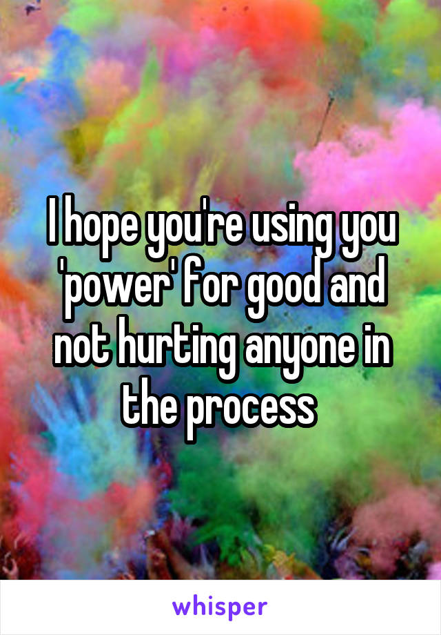 I hope you're using you 'power' for good and not hurting anyone in the process 