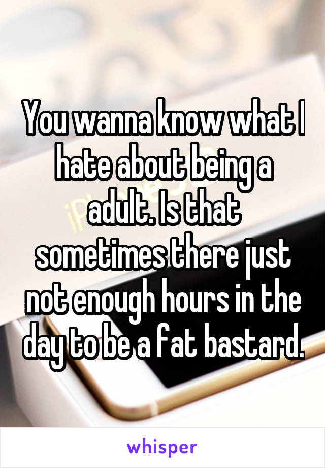 You wanna know what I hate about being a adult. Is that sometimes there just not enough hours in the day to be a fat bastard.