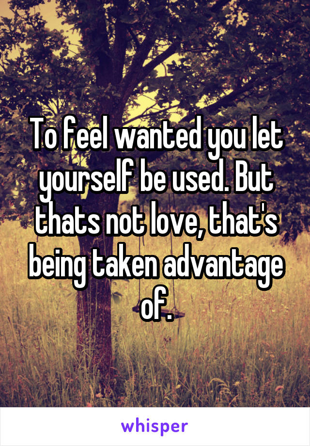 To feel wanted you let yourself be used. But thats not love, that's being taken advantage of.