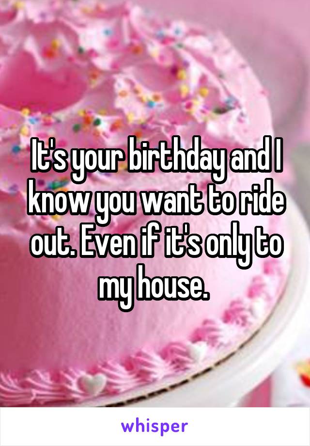 It's your birthday and I know you want to ride out. Even if it's only to my house. 