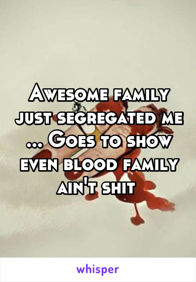 Awesome family just segregated me ... Goes to show even blood family ain't shit 