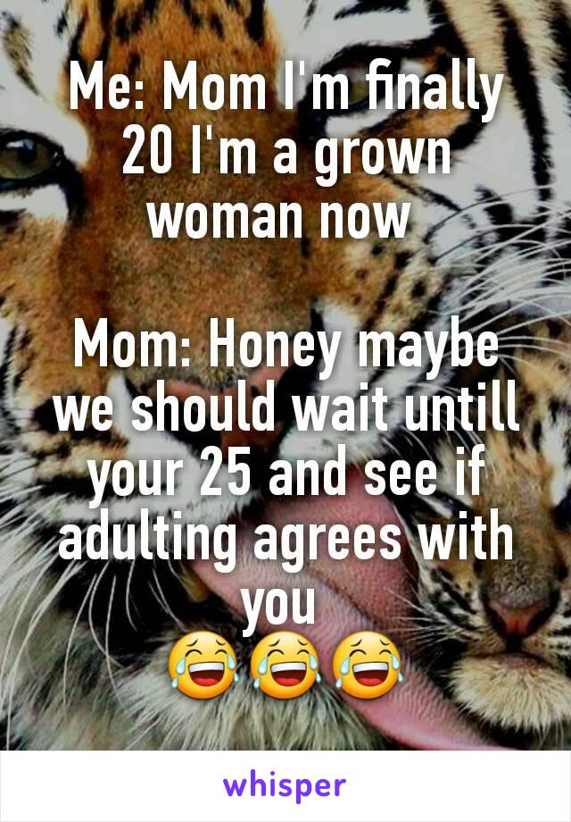 Me: Mom I'm finally 20 I'm a grown woman now 

Mom: Honey maybe we should wait untill your 25 and see if adulting agrees with you 
😂😂😂
