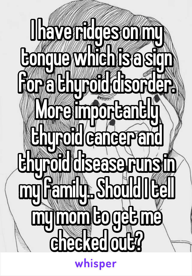 I have ridges on my tongue which is a sign for a thyroid disorder. More importantly thyroid cancer and thyroid disease runs in my family.. Should I tell my mom to get me checked out?