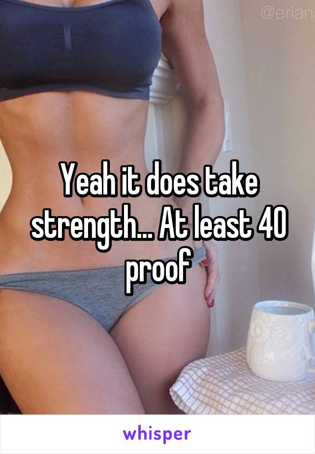 Yeah it does take strength... At least 40 proof