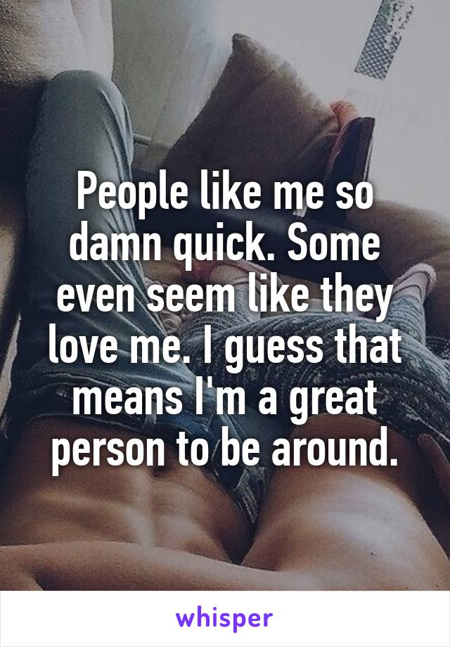 People like me so damn quick. Some even seem like they love me. I guess that means I'm a great person to be around.