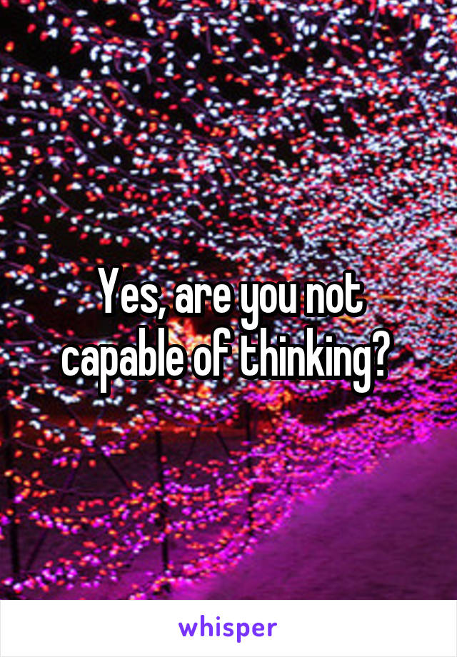 Yes, are you not capable of thinking? 