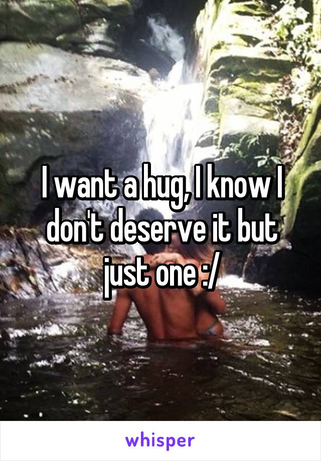 I want a hug, I know I don't deserve it but just one :/