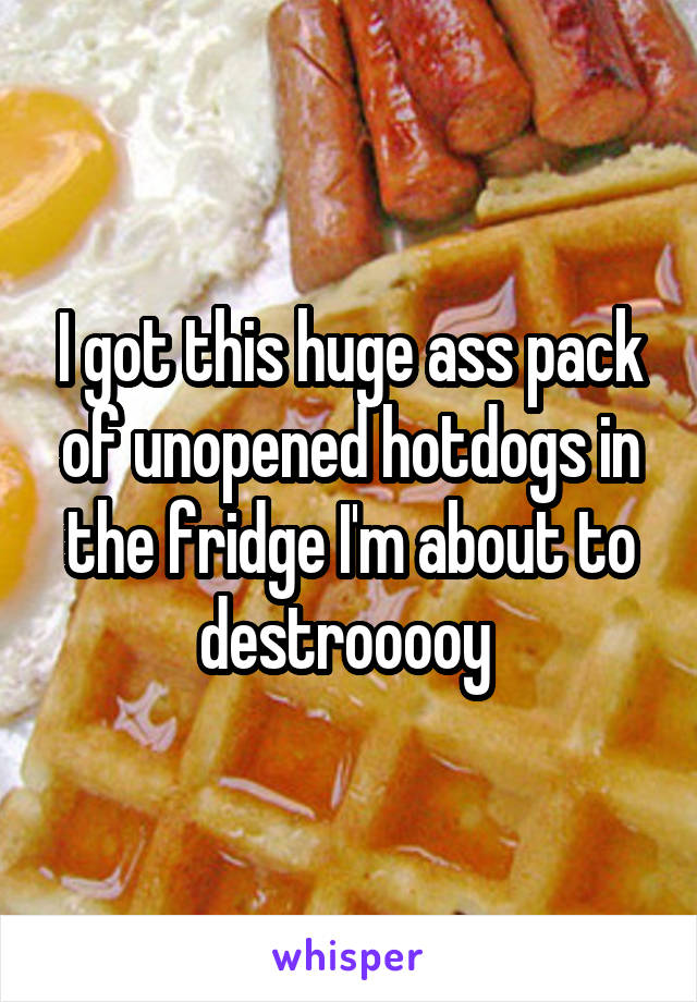 I got this huge ass pack of unopened hotdogs in the fridge I'm about to destrooooy 