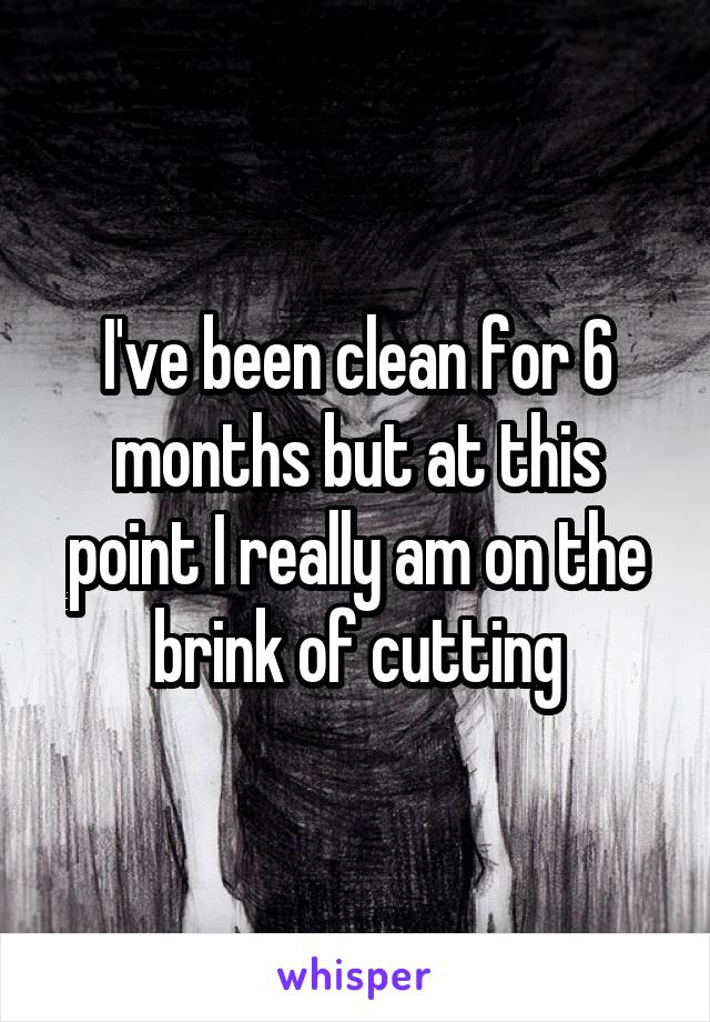 I've been clean for 6 months but at this point I really am on the brink of cutting