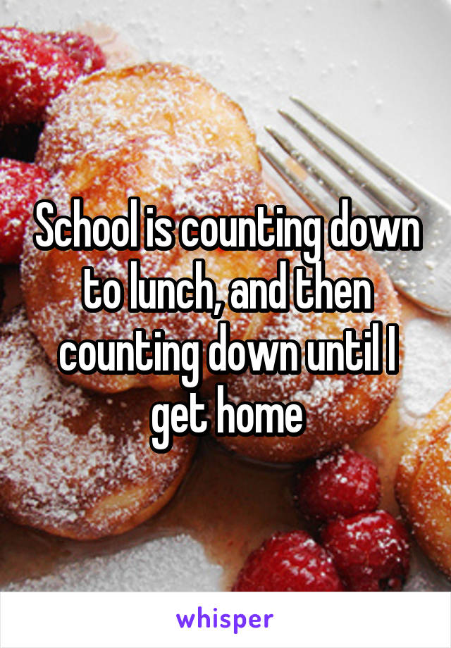 School is counting down to lunch, and then counting down until I get home