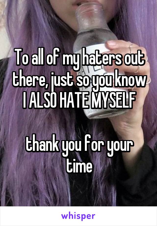 To all of my haters out there, just so you know
I ALSO HATE MYSELF

thank you for your time