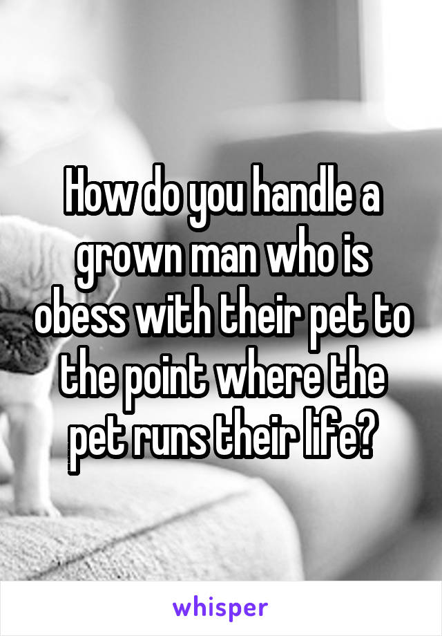 How do you handle a grown man who is obess with their pet to the point where the pet runs their life?