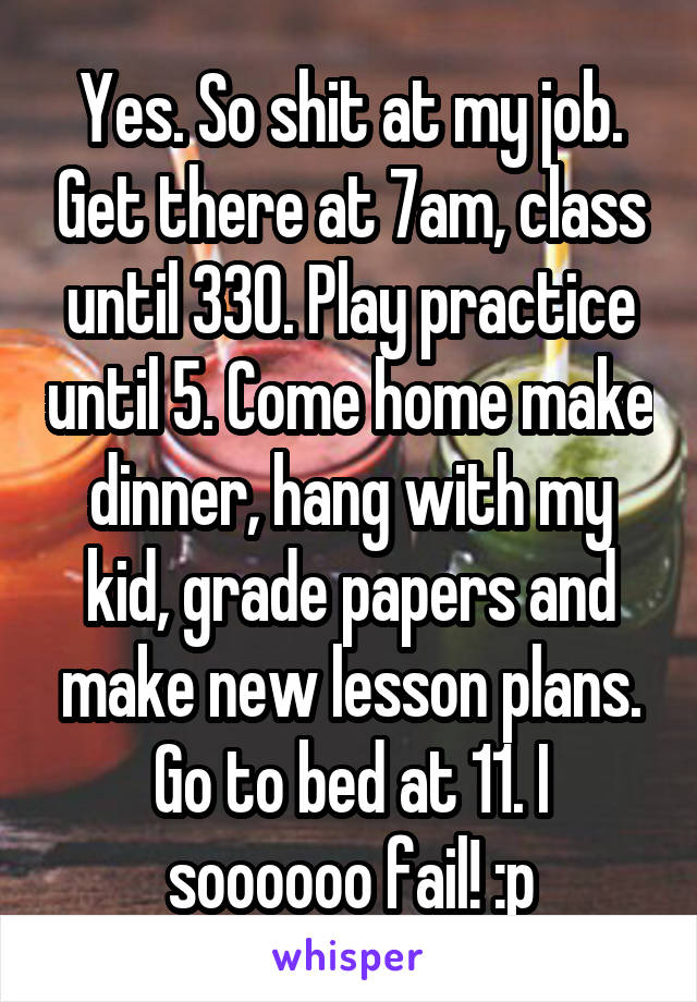 Yes. So shit at my job. Get there at 7am, class until 330. Play practice until 5. Come home make dinner, hang with my kid, grade papers and make new lesson plans. Go to bed at 11. I soooooo fail! :p