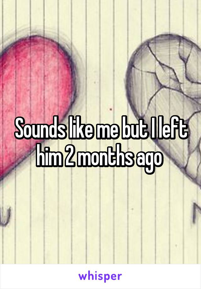 Sounds like me but I left him 2 months ago 