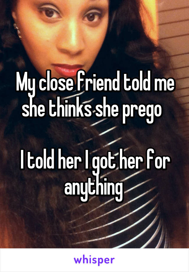 My close friend told me she thinks she prego  

I told her I got her for anything 