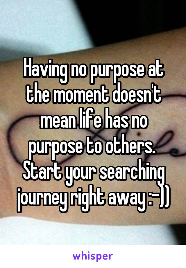 Having no purpose at the moment doesn't mean life has no purpose to others. 
Start your searching journey right away :-))