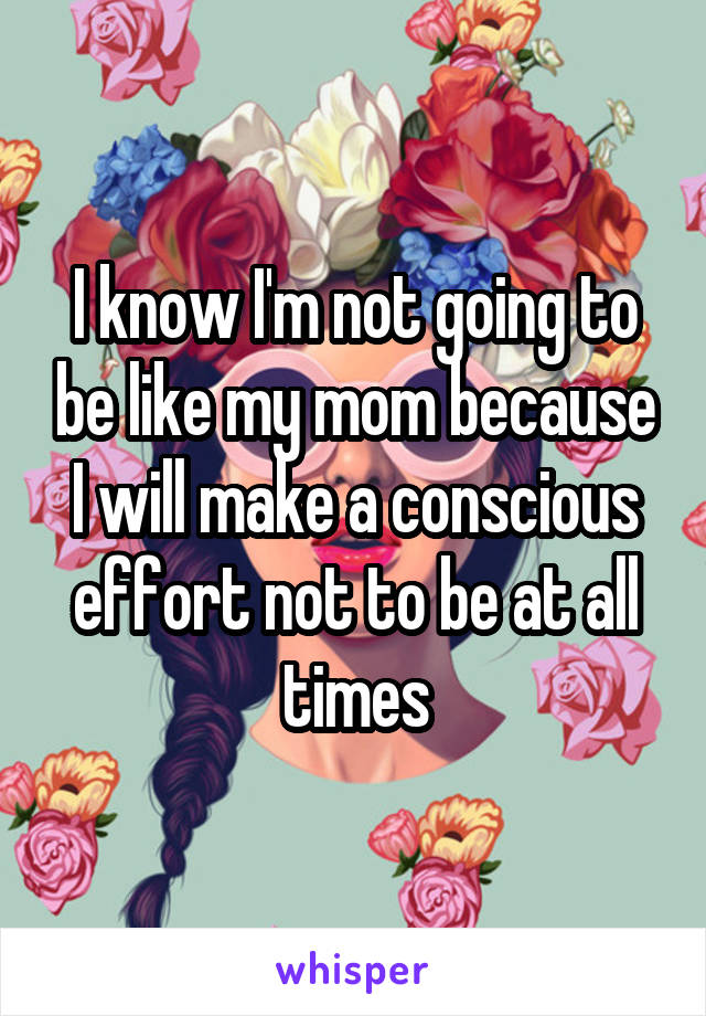 I know I'm not going to be like my mom because I will make a conscious effort not to be at all times