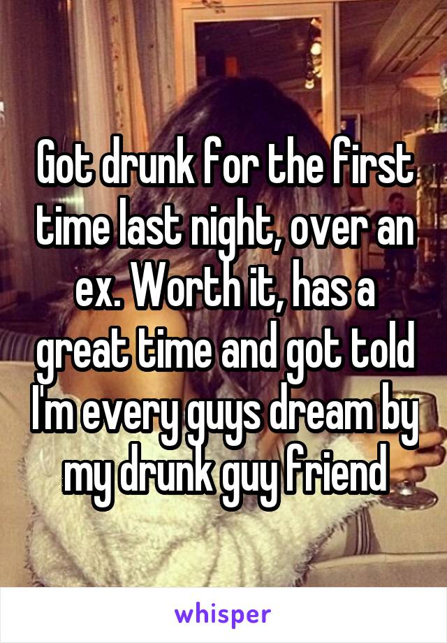 Got drunk for the first time last night, over an ex. Worth it, has a great time and got told I'm every guys dream by my drunk guy friend