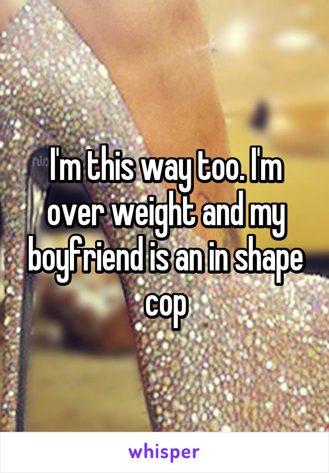 I'm this way too. I'm over weight and my boyfriend is an in shape cop