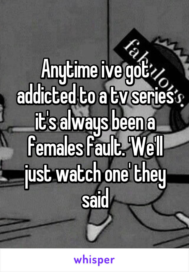 Anytime ive got addicted to a tv series it's always been a females fault. 'We'll just watch one' they said