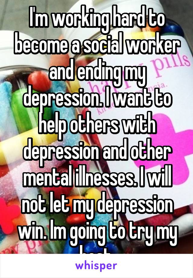 I'm working hard to become a social worker and ending my depression. I want to help others with depression and other mental illnesses. I will not let my depression win. Im going to try my best.