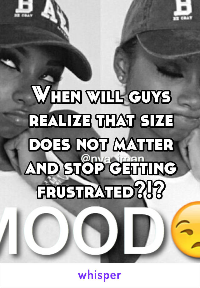 When will guys realize that size does not matter and stop getting frustrated?!?