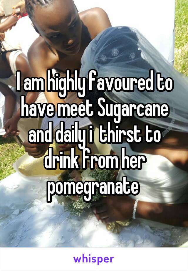 I am highly favoured to have meet Sugarcane and daily i  thirst to drink from her pomegranate 