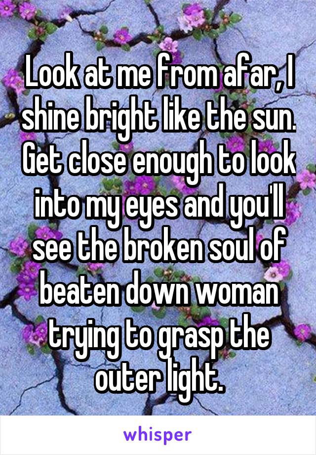 Look at me from afar, I shine bright like the sun. Get close enough to look into my eyes and you'll see the broken soul of beaten down woman trying to grasp the outer light.