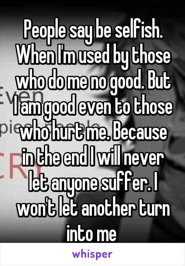 People say be selfish. When I'm used by those who do me no good. But I am good even to those who hurt me. Because in the end I will never let anyone suffer. I won't let another turn into me 